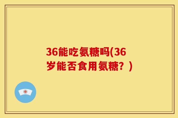 36能吃氨糖吗(36岁能否食用氨糖？)
