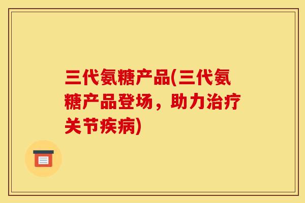 三代氨糖产品(三代氨糖产品登场，助力治疗关节疾病)