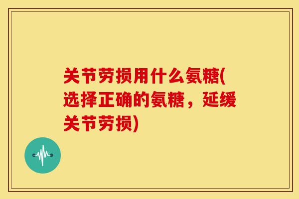 关节劳损用什么氨糖(选择正确的氨糖，延缓关节劳损)