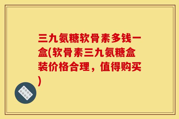 三九氨糖软骨素多钱一盒(软骨素三九氨糖盒装价格合理，值得购买)