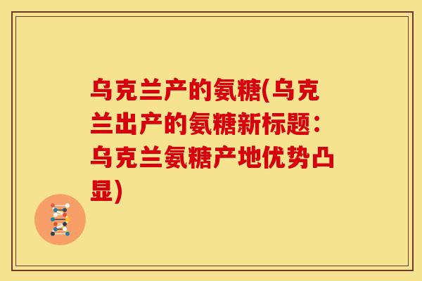 乌克兰产的氨糖(乌克兰出产的氨糖新标题：乌克兰氨糖产地优势凸显)