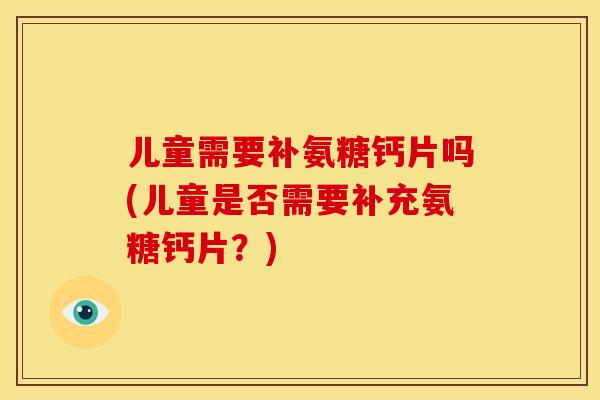 儿童需要补氨糖钙片吗(儿童是否需要补充氨糖钙片？)