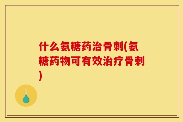 什么氨糖药治骨刺(氨糖药物可有效治疗骨刺)