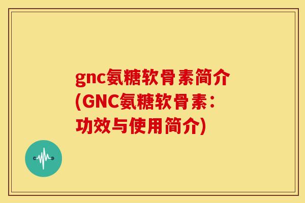 gnc氨糖软骨素简介(GNC氨糖软骨素：功效与使用简介)