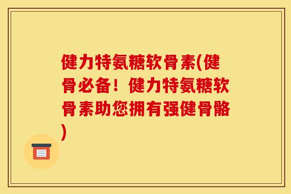 健力特氨糖软骨素(健骨必备！健力特氨糖软骨素助您拥有强健骨骼)