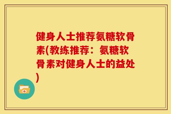 健身人士推荐氨糖软骨素(教练推荐：氨糖软骨素对健身人士的益处)