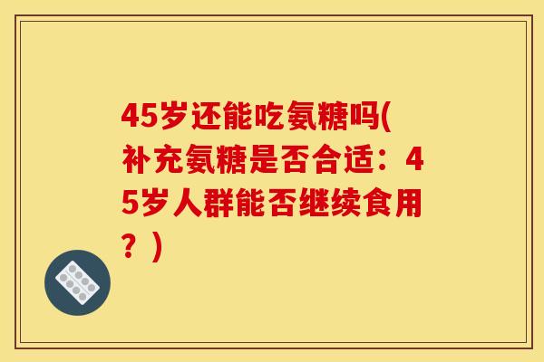 45岁还能吃氨糖吗(补充氨糖是否合适：45岁人群能否继续食用？)