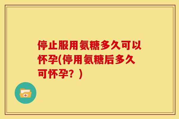 停止服用氨糖多久可以怀孕(停用氨糖后多久可怀孕？)