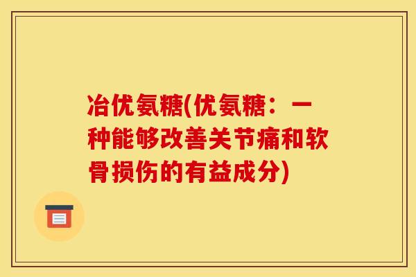 冶优氨糖(优氨糖：一种能够改善关节痛和软骨损伤的有益成分)