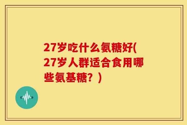 27岁吃什么氨糖好(27岁人群适合食用哪些氨基糖？)