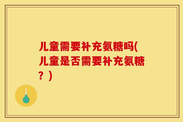 儿童需要补充氨糖吗(儿童是否需要补充氨糖？)