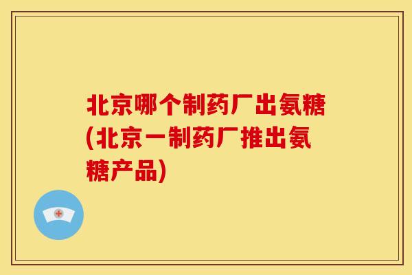 北京哪个制药厂出氨糖(北京一制药厂推出氨糖产品)