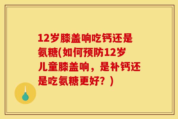 12岁膝盖响吃钙还是氨糖(如何预防12岁儿童膝盖响，是补钙还是吃氨糖更好？)