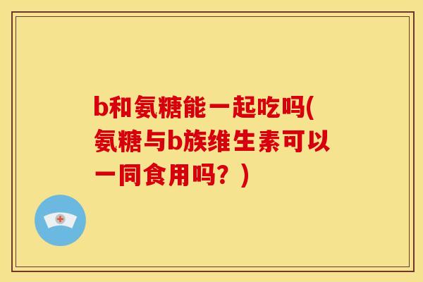 b和氨糖能一起吃吗(氨糖与b族维生素可以一同食用吗？)