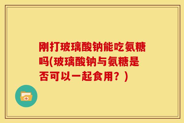 刚打玻璃酸钠能吃氨糖吗(玻璃酸钠与氨糖是否可以一起食用？)