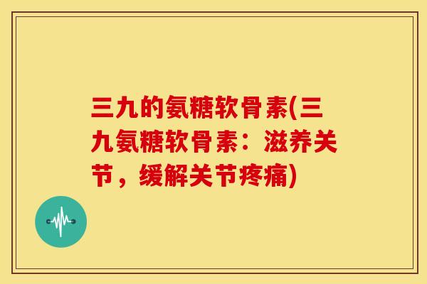 三九的氨糖软骨素(三九氨糖软骨素：滋养关节，缓解关节疼痛)