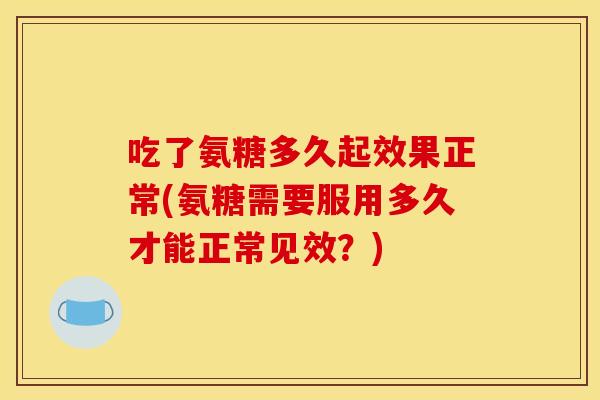 吃了氨糖多久起效果正常(氨糖需要服用多久才能正常见效？)