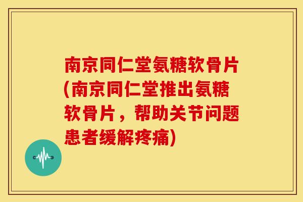 南京同仁堂氨糖软骨片(南京同仁堂推出氨糖软骨片，帮助关节问题患者缓解疼痛)
