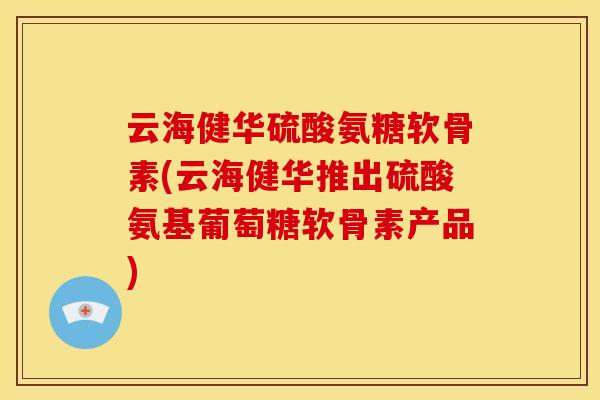 云海健华硫酸氨糖软骨素(云海健华推出硫酸氨基葡萄糖软骨素产品)