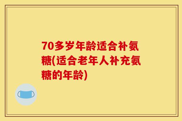 70多岁年龄适合补氨糖(适合老年人补充氨糖的年龄)