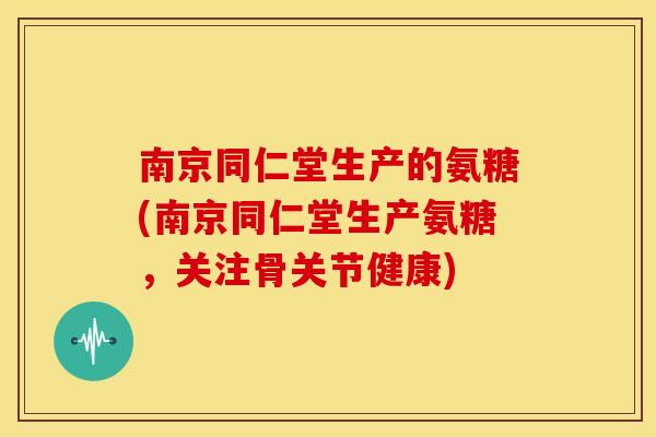 南京同仁堂生产的氨糖(南京同仁堂生产氨糖，关注骨关节健康)