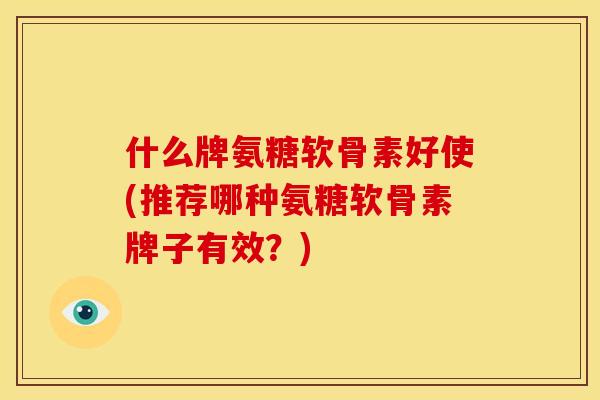 什么牌氨糖软骨素好使(推荐哪种氨糖软骨素牌子有效？)