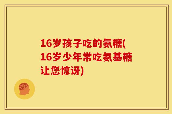 16岁孩子吃的氨糖(16岁少年常吃氨基糖让您惊讶)