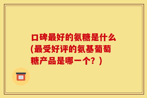 口碑最好的氨糖是什么(最受好评的氨基葡萄糖产品是哪一个？)