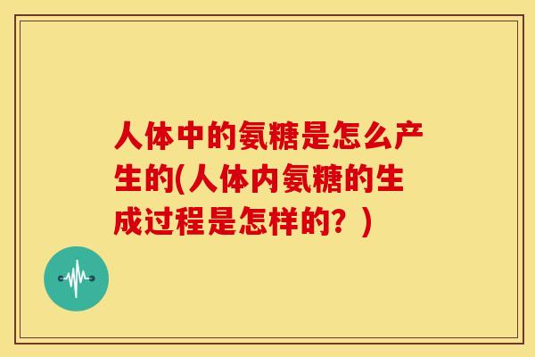 人体中的氨糖是怎么产生的(人体内氨糖的生成过程是怎样的？)