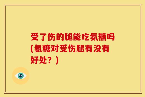 受了伤的腿能吃氨糖吗(氨糖对受伤腿有没有好处？)
