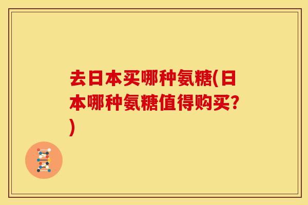 去日本买哪种氨糖(日本哪种氨糖值得购买？)