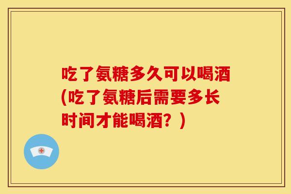 吃了氨糖多久可以喝酒(吃了氨糖后需要多长时间才能喝酒？)