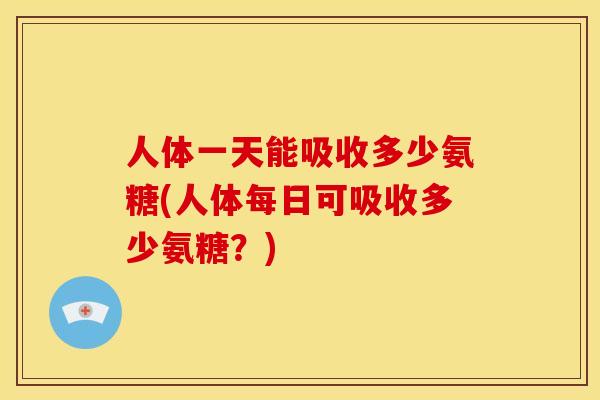 人体一天能吸收多少氨糖(人体每日可吸收多少氨糖？)