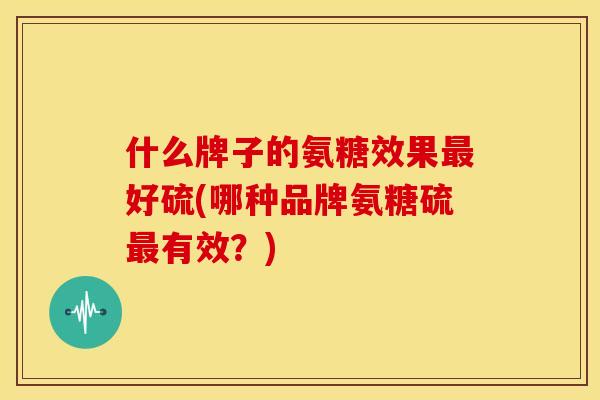 什么牌子的氨糖效果最好硫(哪种品牌氨糖硫最有效？)