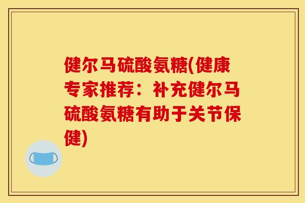健尔马硫酸氨糖(健康专家推荐：补充健尔马硫酸氨糖有助于关节保健)