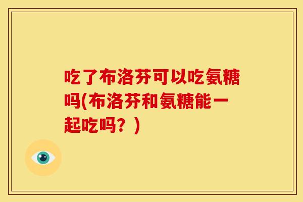 吃了布洛芬可以吃氨糖吗(布洛芬和氨糖能一起吃吗？)