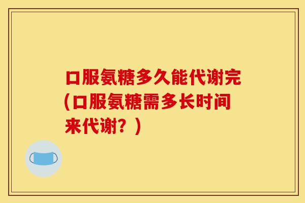 口服氨糖多久能代谢完(口服氨糖需多长时间来代谢？)