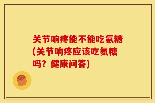 关节响疼能不能吃氨糖(关节响疼应该吃氨糖吗？健康问答)