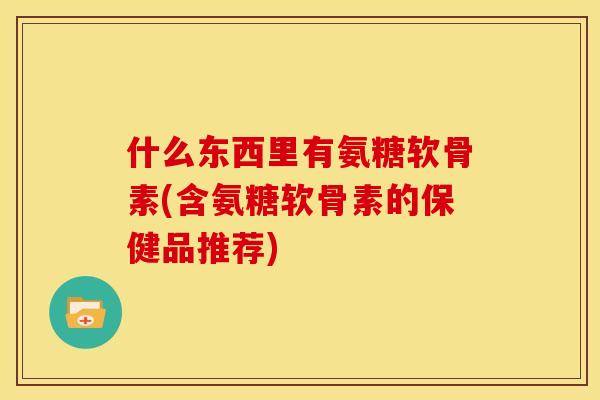 什么东西里有氨糖软骨素(含氨糖软骨素的保健品推荐)
