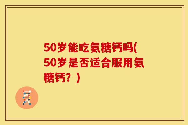 50岁能吃氨糖钙吗(50岁是否适合服用氨糖钙？)