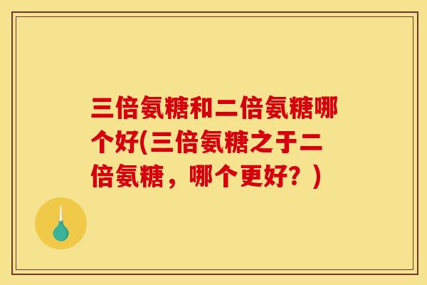 三倍氨糖和二倍氨糖哪个好(三倍氨糖之于二倍氨糖，哪个更好？)