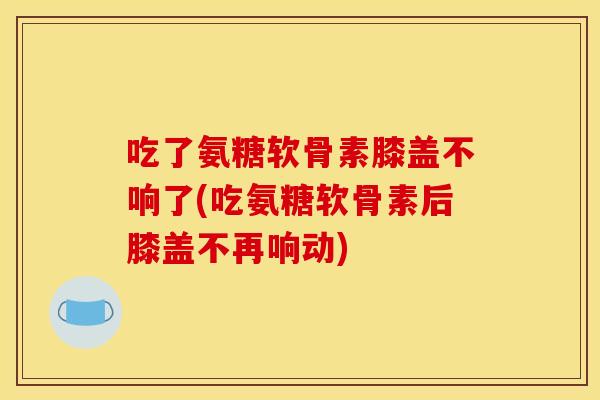 吃了氨糖软骨素膝盖不响了(吃氨糖软骨素后膝盖不再响动)