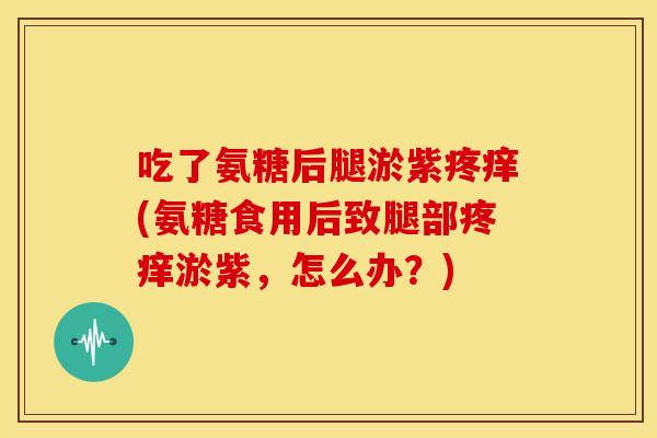 吃了氨糖后腿淤紫疼痒(氨糖食用后致腿部疼痒淤紫，怎么办？)
