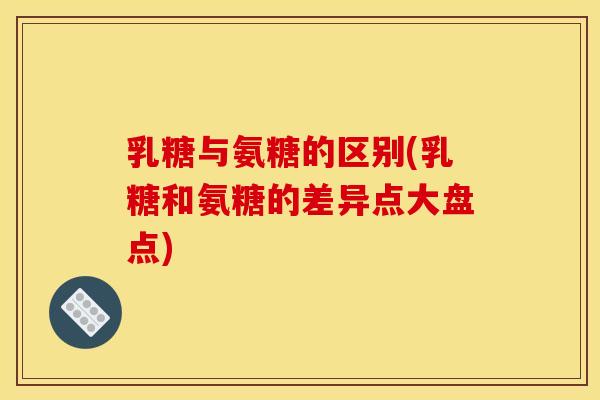 乳糖与氨糖的区别(乳糖和氨糖的差异点大盘点)