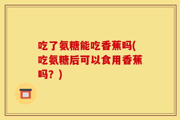 吃了氨糖能吃香蕉吗(吃氨糖后可以食用香蕉吗？)