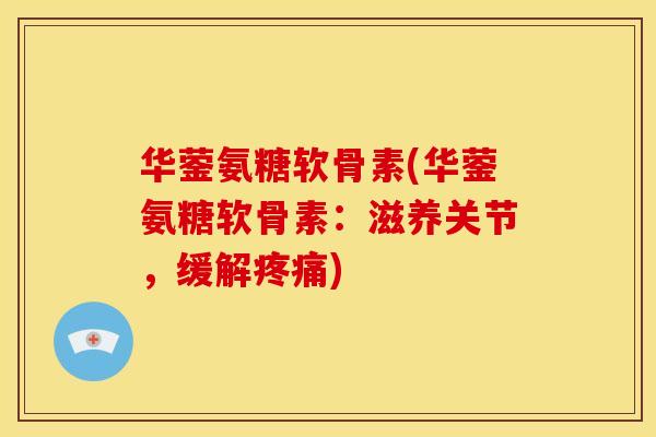 华蓥氨糖软骨素(华蓥氨糖软骨素：滋养关节，缓解疼痛)