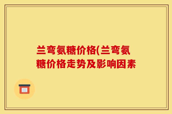 兰弯氨糖价格(兰弯氨糖价格走势及影响因素