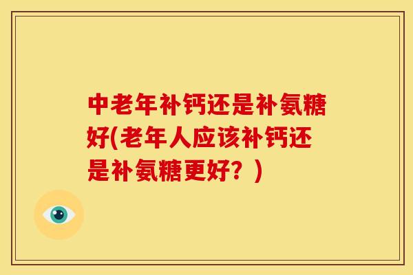 中老年补钙还是补氨糖好(老年人应该补钙还是补氨糖更好？)