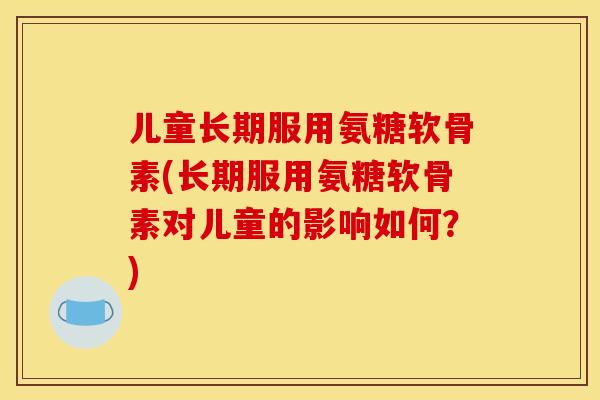 儿童长期服用氨糖软骨素(长期服用氨糖软骨素对儿童的影响如何？)