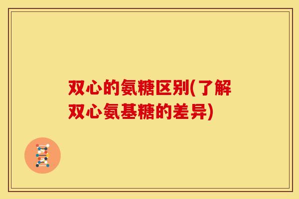 双心的氨糖区别(了解双心氨基糖的差异)
